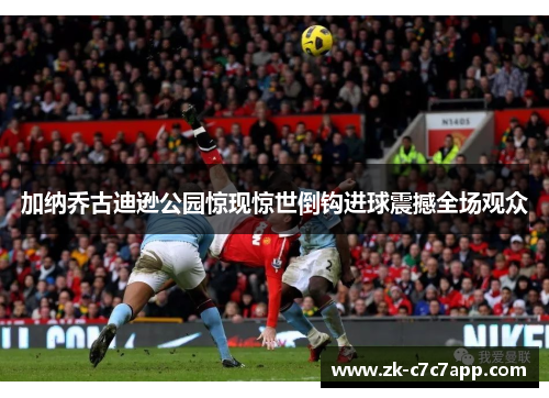 加纳乔古迪逊公园惊现惊世倒钩进球震撼全场观众